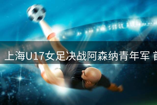 上海U17女足决战阿森纳青年军 首发阵容揭晓