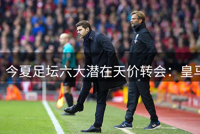 今夏足坛六大潜在天价转会：皇马双星引豪门争夺 英超三强暗战升级