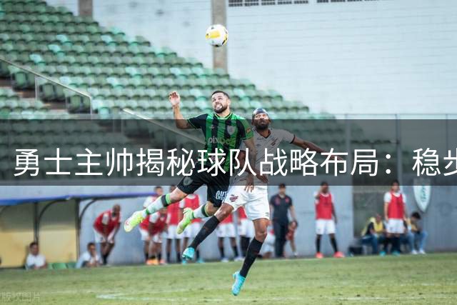 勇士主帅揭秘球队战略布局：稳步前行胜过激进交易