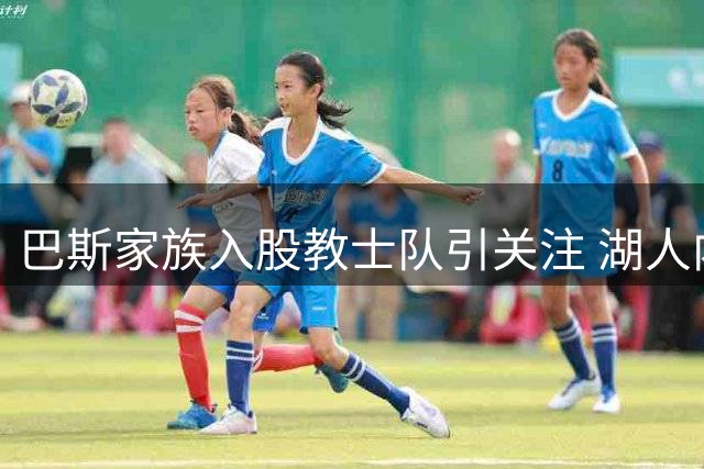 巴斯家族入股教士队引关注 湖人内部矛盾发酵