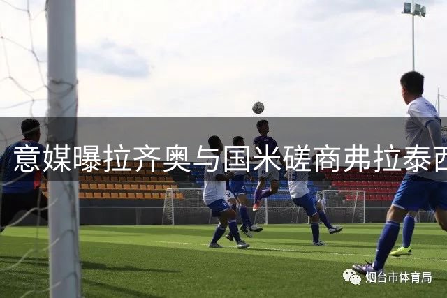 意媒曝拉齐奥与国米磋商弗拉泰西租借转会细节