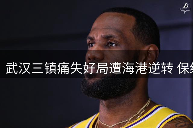 武汉三镇痛失好局遭海港逆转 保级大战背靠背不容有失