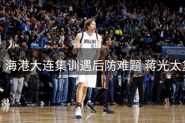 海港大连集训遇后防难题 蒋光太复出或成战铜梁龙关键变数