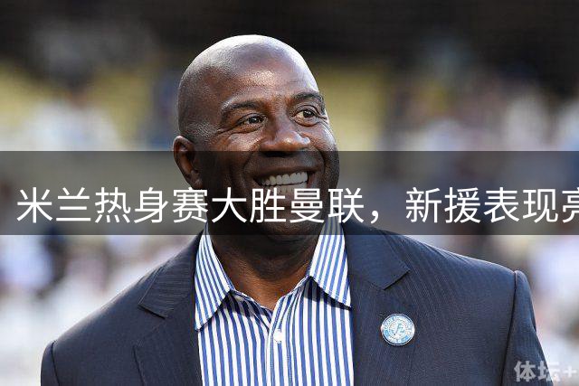 米兰热身赛大胜曼联，新援表现亮眼