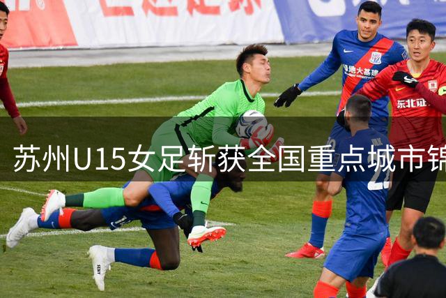 苏州U15女足斩获全国重点城市锦标赛冠军：自2022年以来包揽该赛事其所在年龄段所有冠军