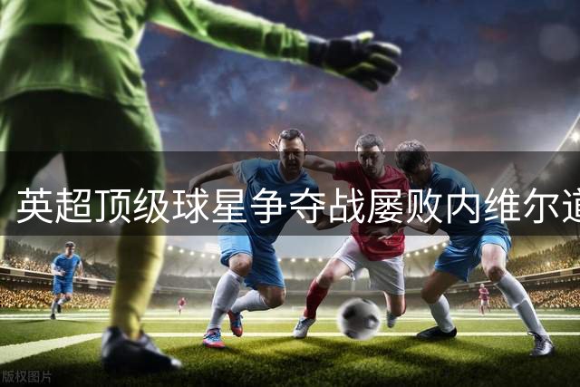 英超顶级球星争夺战屡败内维尔道出背后深层原因