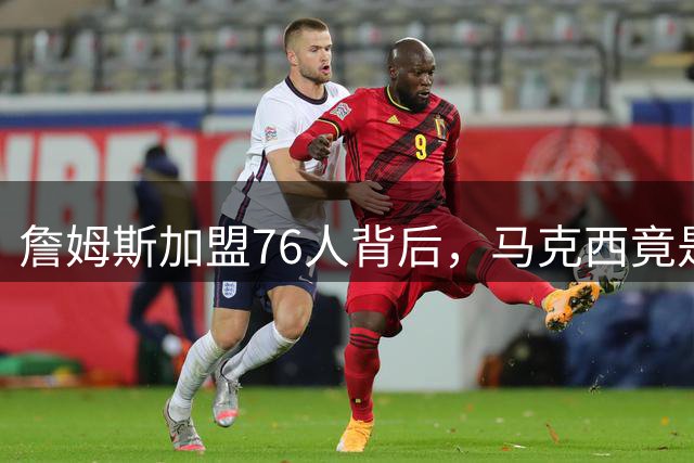 詹姆斯加盟76人背后，马克西竟是关键推手？