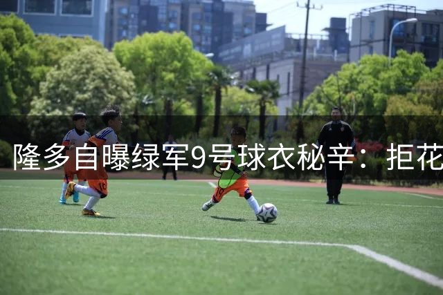 隆多自曝绿军9号球衣秘辛：拒花冤枉钱买号 兄弟创作56首专属神曲